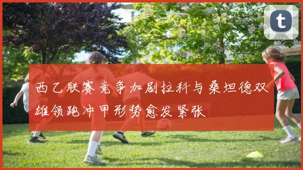 西乙联赛竞争加剧拉科与桑坦德双雄领跑冲甲形势愈发紧张