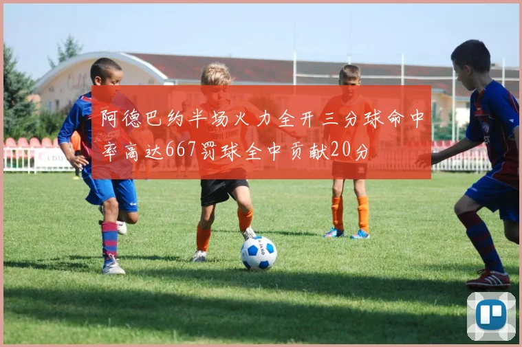 阿德巴约半场火力全开三分球命中率高达667罚球全中贡献20分
