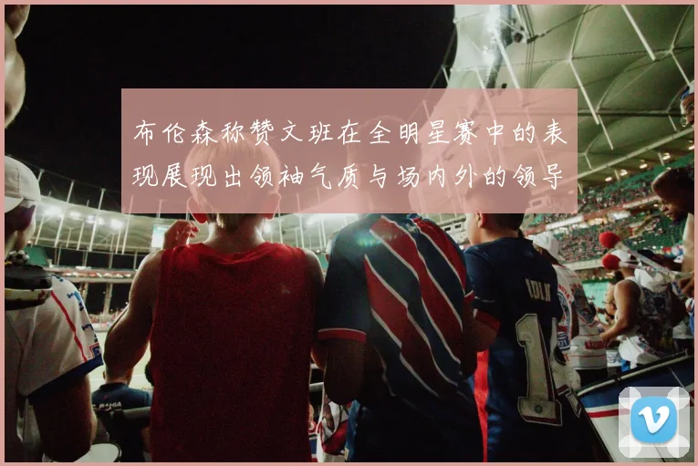 布伦森称赞文班在全明星赛中的表现展现出领袖气质与场内外的领导力