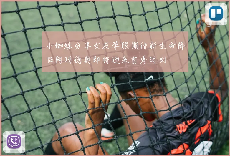 小蜘蛛分享女友孕照期待新生命降临阿玛德奥即将迎来首秀时刻