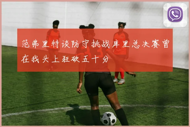 范弗里特谈防守挑战库里总决赛曾在我头上狂砍五十分