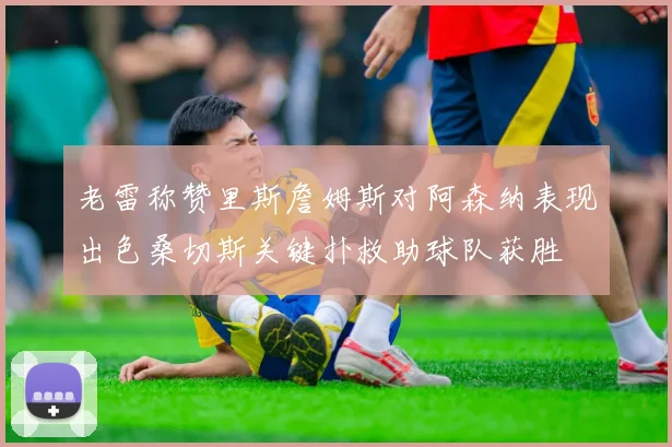老雷称赞里斯詹姆斯对阿森纳表现出色桑切斯关键扑救助球队获胜