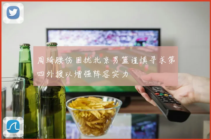 周琦腰伤困扰北京男篮谨慎寻求第四外援以增强阵容实力
