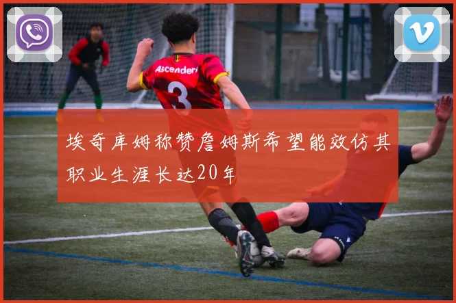 埃奇库姆称赞詹姆斯希望能效仿其职业生涯长达20年