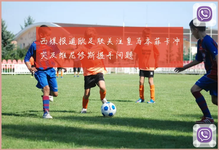 西媒报道欧足联关注皇马本菲卡冲突及维尼修斯握手问题