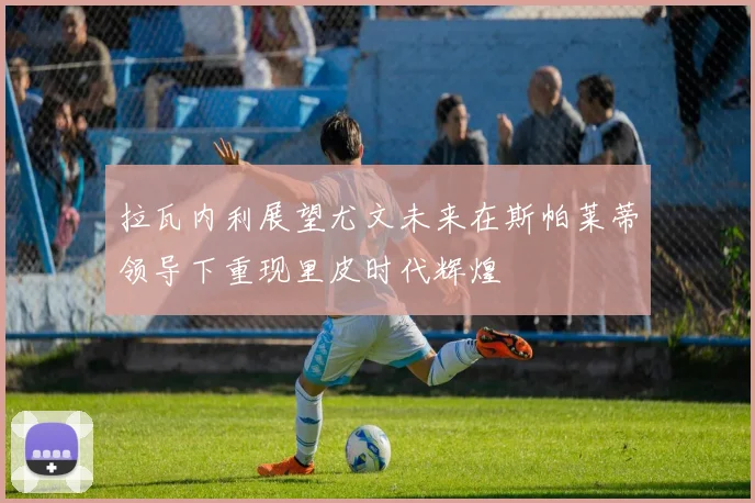 拉瓦内利展望尤文未来在斯帕莱蒂领导下重现里皮时代辉煌