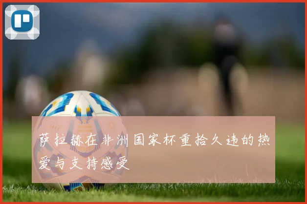 萨拉赫在非洲国家杯重拾久违的热爱与支持感受