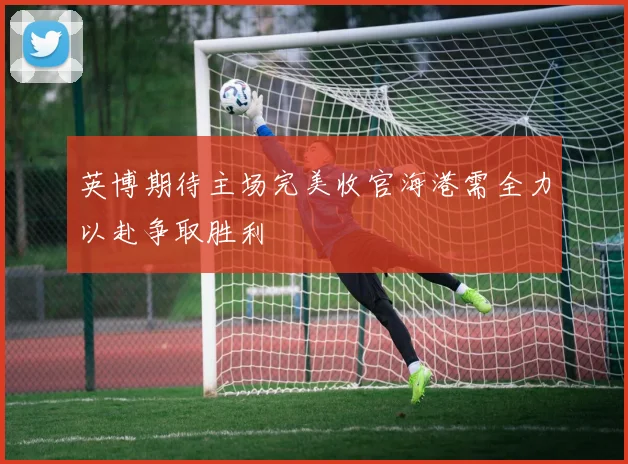 英博期待主场完美收官海港需全力以赴争取胜利